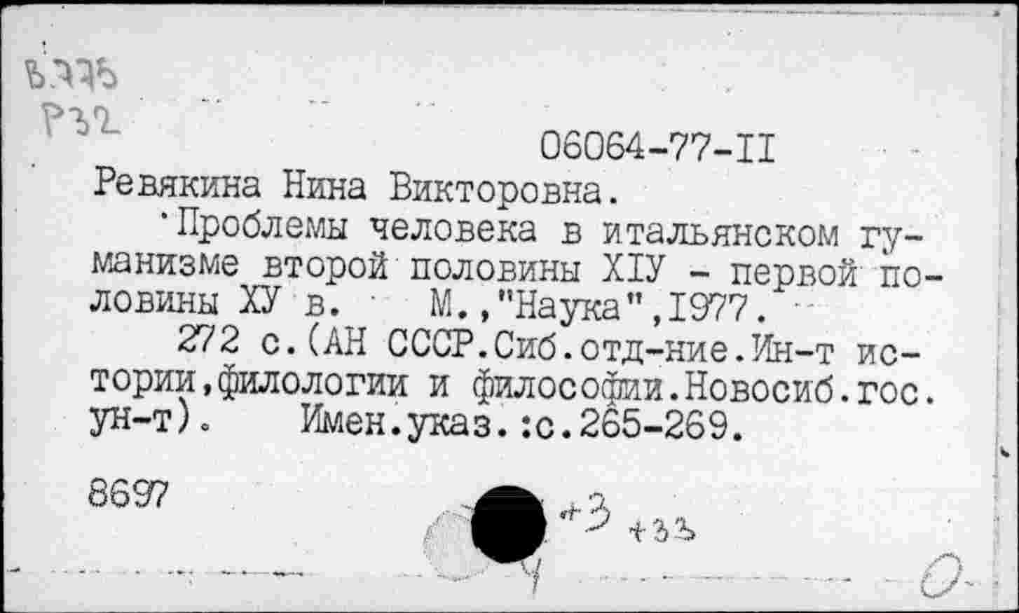 ﻿?ъг
06064-77-Ц
Ревякина Нина Викторовна.
•Проблемы человека в итальянском гуманизме второй половины Х1У - первой половины ХУ в. ' М.,’’Наука’’,1977.
272 с.(АН СССР.Сиб.отд-ние.Ин-т истории, филологии и философии.Новосиб.гос. ун-т)о Имен.указ.:с.265-269.
8697